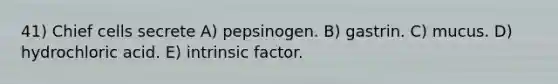 41) Chief cells secrete A) pepsinogen. B) gastrin. C) mucus. D) hydrochloric acid. E) intrinsic factor.