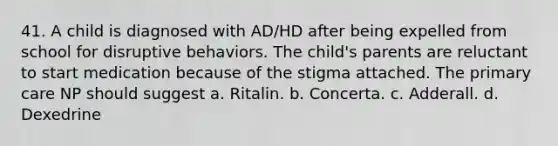 41. A child is diagnosed with AD/HD after being expelled from school for disruptive behaviors. The child's parents are reluctant to start medication because of the stigma attached. The primary care NP should suggest a. Ritalin. b. Concerta. c. Adderall. d. Dexedrine