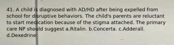 41. A child is diagnosed with AD/HD after being expelled from school for disruptive behaviors. The child's parents are reluctant to start medication because of the stigma attached. The primary care NP should suggest a.Ritalin. b.Concerta. c.Adderall. d.Dexedrine