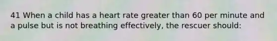 41 When a child has a heart rate greater than 60 per minute and a pulse but is not breathing effectively, the rescuer should: