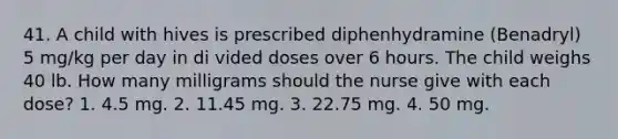 41. A child with hives is prescribed diphenhydramine (Benadryl) 5 mg/kg per day in di vided doses over 6 hours. The child weighs 40 lb. How many milligrams should the nurse give with each dose? 1. 4.5 mg. 2. 11.45 mg. 3. 22.75 mg. 4. 50 mg.