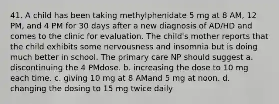 41. A child has been taking methylphenidate 5 mg at 8 AM, 12 PM, and 4 PM for 30 days after a new diagnosis of AD/HD and comes to the clinic for evaluation. The child's mother reports that the child exhibits some nervousness and insomnia but is doing much better in school. The primary care NP should suggest a. discontinuing the 4 PMdose. b. increasing the dose to 10 mg each time. c. giving 10 mg at 8 AMand 5 mg at noon. d. changing the dosing to 15 mg twice daily