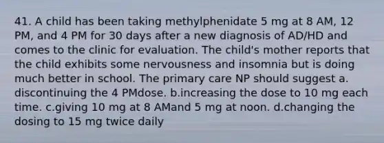 41. A child has been taking methylphenidate 5 mg at 8 AM, 12 PM, and 4 PM for 30 days after a new diagnosis of AD/HD and comes to the clinic for evaluation. The child's mother reports that the child exhibits some nervousness and insomnia but is doing much better in school. The primary care NP should suggest a. discontinuing the 4 PMdose. b.increasing the dose to 10 mg each time. c.giving 10 mg at 8 AMand 5 mg at noon. d.changing the dosing to 15 mg twice daily