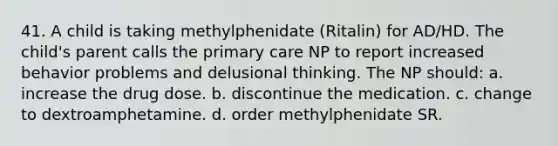 41. A child is taking methylphenidate (Ritalin) for AD/HD. The child's parent calls the primary care NP to report increased behavior problems and delusional thinking. The NP should: a. increase the drug dose. b. discontinue the medication. c. change to dextroamphetamine. d. order methylphenidate SR.