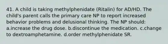 41. A child is taking methylphenidate (Ritalin) for AD/HD. The child's parent calls the primary care NP to report increased behavior problems and delusional thinking. The NP should: a.increase the drug dose. b.discontinue the medication. c.change to dextroamphetamine. d.order methylphenidate SR.