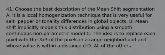 41. Choose the best description of the Mean Shift segmentation A. It is a local homogenization technique that is very useful for salt- pepper or tonality differences in global objects. B. Mean shift implicitly models this distribution using a smooth continuous non-parametric model C. The idea is to replace each pixel with the 3x3 of the pixels in a range neighborhood and whose value is within a distance d D. All of the others