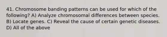 41. Chromosome banding patterns can be used for which of the following? A) Analyze chromosomal differences between species. B) Locate genes. C) Reveal the cause of certain genetic diseases. D) All of the above