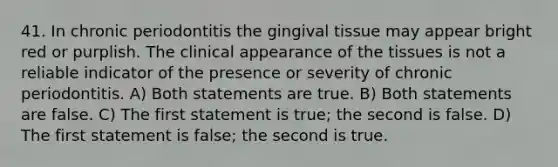 41. In chronic periodontitis the gingival tissue may appear bright red or purplish. The clinical appearance of the tissues is not a reliable indicator of the presence or severity of chronic periodontitis. A) Both statements are true. B) Both statements are false. C) The first statement is true; the second is false. D) The first statement is false; the second is true.