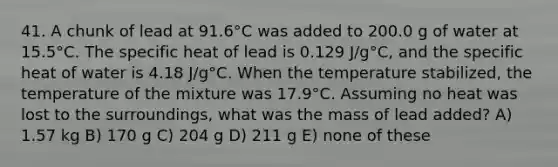 41. A chunk of lead at 91.6°C was added to 200.0 g of water at 15.5°C. The specific heat of lead is 0.129 J/g°C, and the specific heat of water is 4.18 J/g°C. When the temperature stabilized, the temperature of the mixture was 17.9°C. Assuming no heat was lost to the surroundings, what was the mass of lead added? A) 1.57 kg B) 170 g C) 204 g D) 211 g E) none of these