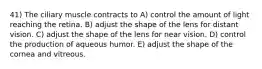 41) The ciliary muscle contracts to A) control the amount of light reaching the retina. B) adjust the shape of the lens for distant vision. C) adjust the shape of the lens for near vision. D) control the production of aqueous humor. E) adjust the shape of the cornea and vitreous.