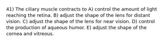 41) The ciliary muscle contracts to A) control the amount of light reaching the retina. B) adjust the shape of the lens for distant vision. C) adjust the shape of the lens for near vision. D) control the production of aqueous humor. E) adjust the shape of the cornea and vitreous.