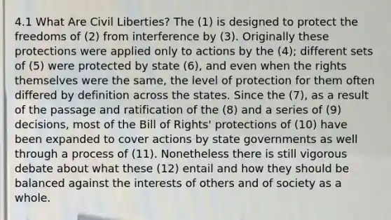 4.1 What Are Civil Liberties? The (1) is designed to protect the freedoms of (2) from interference by (3). Originally these protections were applied only to actions by the (4); different sets of (5) were protected by state (6), and even when the rights themselves were the same, the level of protection for them often differed by definition across the states. Since the (7), as a result of the passage and ratification of the (8) and a series of (9) decisions, most of the Bill of Rights' protections of (10) have been expanded to cover actions by state governments as well through a process of (11). Nonetheless there is still vigorous debate about what these (12) entail and how they should be balanced against the interests of others and of society as a whole.