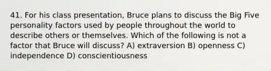 41. For his class presentation, Bruce plans to discuss the Big Five personality factors used by people throughout the world to describe others or themselves. Which of the following is not a factor that Bruce will discuss? A) extraversion B) openness C) independence D) conscientiousness