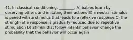 41. In classical conditioning, ________. A) babies learn by observing others and imitating their actions B) a neutral stimulus is paired with a stimulus that leads to a reflexive response C) the strength of a response is gradually reduced due to repetitive stimulation D) stimuli that follow infants' behavior change the probability that the behavior will occur again