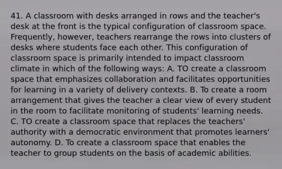 41. A classroom with desks arranged in rows and the teacher's desk at the front is the typical configuration of classroom space. Frequently, however, teachers rearrange the rows into clusters of desks where students face each other. This configuration of classroom space is primarily intended to impact classroom climate in which of the following ways: A. TO create a classroom space that emphasizes collaboration and facilitates opportunities for learning in a variety of delivery contexts. B. To create a room arrangement that gives the teacher a clear view of every student in the room to facilitate monitoring of students' learning needs. C. TO create a classroom space that replaces the teachers' authority with a democratic environment that promotes learners' autonomy. D. To create a classroom space that enables the teacher to group students on the basis of academic abilities.