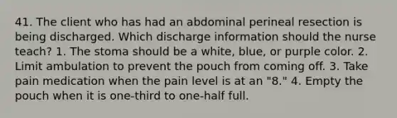 41. The client who has had an abdominal perineal resection is being discharged. Which discharge information should the nurse teach? 1. The stoma should be a white, blue, or purple color. 2. Limit ambulation to prevent the pouch from coming off. 3. Take pain medication when the pain level is at an "8." 4. Empty the pouch when it is one-third to one-half full.