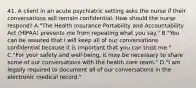 41. A client in an acute psychiatric setting asks the nurse if their conversations will remain confidential. How should the nurse respond? A."The Health Insurance Portability and Accountability Act (HIPAA) prevents me from repeating what you say." B."You can be assured that I will keep all of our conversations confidential because it is important that you can trust me." C."For your safety and well-being, it may be necessary to share some of our conversations with the health care team." D."I am legally required to document all of our conversations in the electronic medical record."