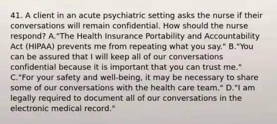 41. A client in an acute psychiatric setting asks the nurse if their conversations will remain confidential. How should the nurse respond? A."The Health Insurance Portability and Accountability Act (HIPAA) prevents me from repeating what you say." B."You can be assured that I will keep all of our conversations confidential because it is important that you can trust me." C."For your safety and well-being, it may be necessary to share some of our conversations with the health care team." D."I am legally required to document all of our conversations in the electronic medical record."