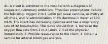 41. A client is admitted to the hospital with a diagnosis of suspected pulmonary embolism. Physician prescriptions include the following: oxygen 2 to 4 L/min per nasal cannula, oximetry at all times, and IV administration of 5% dextrose in water at 100 mL/h. The client has increasing dyspnea and has a respiratory rate of 32 breaths/min. The nurse should first: 1. Increase the oxygen flow rate from 2 to 4 L/min. 2. Call the physician immediately. 3. Provide reassurance to the client. 4. Obtain a sample for arterial blood gas analysis.