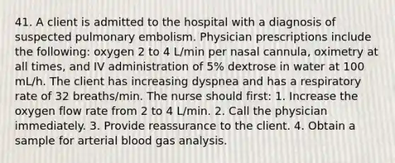 41. A client is admitted to the hospital with a diagnosis of suspected pulmonary embolism. Physician prescriptions include the following: oxygen 2 to 4 L/min per nasal cannula, oximetry at all times, and IV administration of 5% dextrose in water at 100 mL/h. The client has increasing dyspnea and has a respiratory rate of 32 breaths/min. The nurse should first: 1. Increase the oxygen flow rate from 2 to 4 L/min. 2. Call the physician immediately. 3. Provide reassurance to the client. 4. Obtain a sample for arterial blood gas analysis.