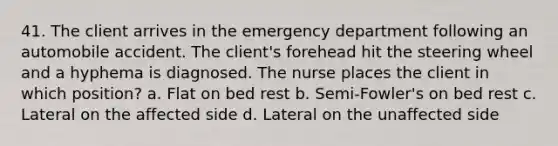 41. The client arrives in the emergency department following an automobile accident. The client's forehead hit the steering wheel and a hyphema is diagnosed. The nurse places the client in which position? a. Flat on bed rest b. Semi-Fowler's on bed rest c. Lateral on the affected side d. Lateral on the unaffected side