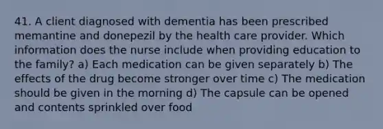 41. A client diagnosed with dementia has been prescribed memantine and donepezil by the health care provider. Which information does the nurse include when providing education to the family? a) Each medication can be given separately b) The effects of the drug become stronger over time c) The medication should be given in the morning d) The capsule can be opened and contents sprinkled over food