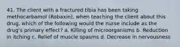 41. The client with a fractured tibia has been taking methocarbamol (Robaxin), when teaching the client about this drug, which of the following would the nurse include as the drug's primary effect? a. Killing of microorganisms b. Reduction in itching c. Relief of muscle spasms d. Decrease in nervousness