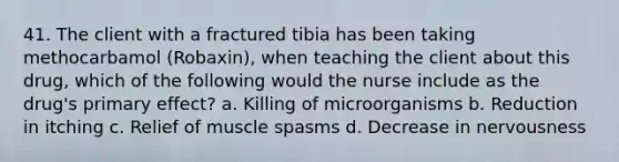 41. The client with a fractured tibia has been taking methocarbamol (Robaxin), when teaching the client about this drug, which of the following would the nurse include as the drug's primary effect? a. Killing of microorganisms b. Reduction in itching c. Relief of muscle spasms d. Decrease in nervousness