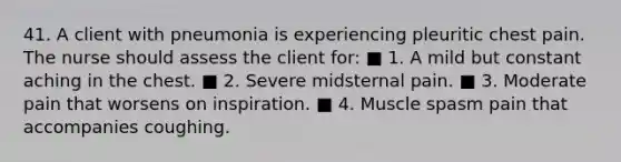 41. A client with pneumonia is experiencing pleuritic chest pain. The nurse should assess the client for: ■ 1. A mild but constant aching in the chest. ■ 2. Severe midsternal pain. ■ 3. Moderate pain that worsens on inspiration. ■ 4. Muscle spasm pain that accompanies coughing.