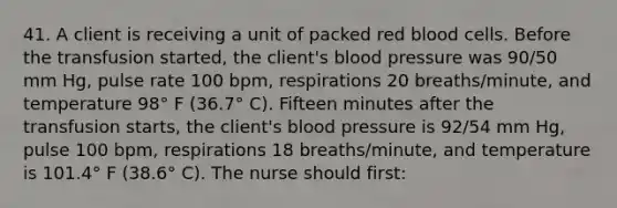 41. A client is receiving a unit of packed red blood cells. Before the transfusion started, the client's blood pressure was 90/50 mm Hg, pulse rate 100 bpm, respirations 20 breaths/minute, and temperature 98° F (36.7° C). Fifteen minutes after the transfusion starts, the client's blood pressure is 92/54 mm Hg, pulse 100 bpm, respirations 18 breaths/minute, and temperature is 101.4° F (38.6° C). The nurse should first: