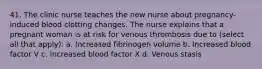 41. The clinic nurse teaches the new nurse about pregnancy-induced blood clotting changes. The nurse explains that a pregnant woman is at risk for venous thrombosis due to (select all that apply): a. Increased fibrinogen volume b. Increased blood factor V c. Increased blood factor X d. Venous stasis