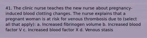 41. The clinic nurse teaches the new nurse about pregnancy-induced blood clotting changes. The nurse explains that a pregnant woman is at risk for venous thrombosis due to (select all that apply): a. Increased fibrinogen volume b. Increased blood factor V c. Increased blood factor X d. Venous stasis