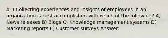 41) Collecting experiences and insights of employees in an organization is best accomplished with which of the following? A) News releases B) Blogs C) Knowledge management systems D) Marketing reports E) Customer surveys Answer: