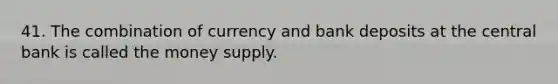 41. The combination of currency and bank deposits at the central bank is called the money supply.