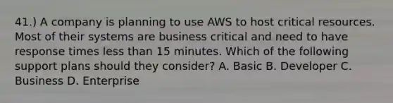 41.) A company is planning to use AWS to host critical resources. Most of their systems are business critical and need to have response times less than 15 minutes. Which of the following support plans should they consider? A. Basic B. Developer C. Business D. Enterprise