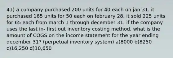 41) a company purchased 200 units for 40 each on jan 31. it purchased 165 units for 50 each on february 28. it sold 225 units for 65 each from march 1 through december 31. if the company uses the last in- first out inventory costing method, what is the amount of COGS on the income statement for the year ending december 31? (perpetual inventory system) a)8000 b)8250 c)16,250 d)10,650