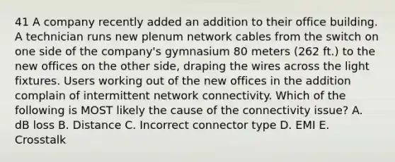 41 A company recently added an addition to their office building. A technician runs new plenum network cables from the switch on one side of the company's gymnasium 80 meters (262 ft.) to the new offices on the other side, draping the wires across the light fixtures. Users working out of the new offices in the addition complain of intermittent network connectivity. Which of the following is MOST likely the cause of the connectivity issue? A. dB loss B. Distance C. Incorrect connector type D. EMI E. Crosstalk