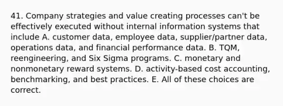 41. Company strategies and value creating processes can't be effectively executed without internal information systems that include A. customer data, employee data, supplier/partner data, operations data, and financial performance data. B. TQM, reengineering, and Six Sigma programs. C. monetary and nonmonetary reward systems. D. activity-based <a href='https://www.questionai.com/knowledge/kx82pX5G15-cost-accounting' class='anchor-knowledge'>cost accounting</a>, benchmarking, and best practices. E. All of these choices are correct.