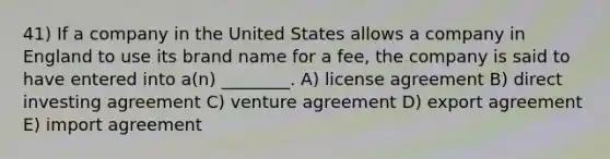 41) If a company in the United States allows a company in England to use its brand name for a fee, the company is said to have entered into a(n) ________. A) license agreement B) direct investing agreement C) venture agreement D) export agreement E) import agreement