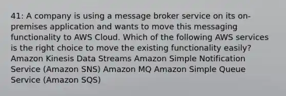 41: A company is using a message broker service on its on-premises application and wants to move this messaging functionality to AWS Cloud. Which of the following AWS services is the right choice to move the existing functionality easily? Amazon Kinesis Data Streams Amazon Simple Notification Service (Amazon SNS) Amazon MQ Amazon Simple Queue Service (Amazon SQS)