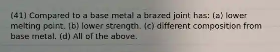 (41) Compared to a base metal a brazed joint has: (a) lower melting point. (b) lower strength. (c) different composition from base metal. (d) All of the above.