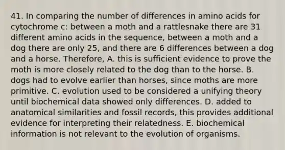 41. In comparing the number of differences in amino acids for cytochrome c: between a moth and a rattlesnake there are 31 different amino acids in the sequence, between a moth and a dog there are only 25, and there are 6 differences between a dog and a horse. Therefore, A. this is sufficient evidence to prove the moth is more closely related to the dog than to the horse. B. dogs had to evolve earlier than horses, since moths are more primitive. C. evolution used to be considered a unifying theory until biochemical data showed only differences. D. added to anatomical similarities and fossil records, this provides additional evidence for interpreting their relatedness. E. biochemical information is not relevant to the evolution of organisms.