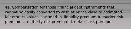 41. Compensation for those financial debt instruments that cannot be easily converted to cash at prices close to estimated fair market values is termed: a. liquidity premium b. market risk premium c. maturity risk premium d. default risk premium