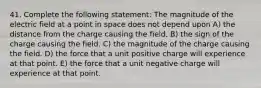 41. Complete the following statement: The magnitude of the electric field at a point in space does not depend upon A) the distance from the charge causing the field. B) the sign of the charge causing the field. C) the magnitude of the charge causing the field. D) the force that a unit positive charge will experience at that point. E) the force that a unit negative charge will experience at that point.