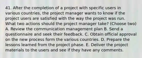 41. After the completion of a project with specific users in various countries, the project manager wants to know if the project users are satisfied with the way the project was run. What two actions should the project manager take? (Choose two) A. Review the communication management plan B. Send a questionnaire and seek their feedback. C. Obtain official approval on the new process form the various countries. D. Prepare the lessons learned from the project phase. E. Deliver the project materials to the users and see if they have any comments.