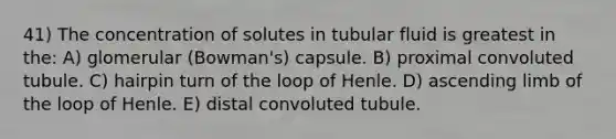 41) The concentration of solutes in tubular fluid is greatest in the: A) glomerular (Bowman's) capsule. B) proximal convoluted tubule. C) hairpin turn of the loop of Henle. D) ascending limb of the loop of Henle. E) distal convoluted tubule.