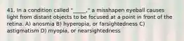 41. In a condition called "_____," a misshapen eyeball causes light from distant objects to be focused at a point in front of the retina. A) anosmia B) hyperopia, or farsightedness C) astigmatism D) myopia, or nearsightedness