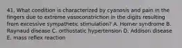 41. What condition is characterized by cyanosis and pain in the fingers due to extreme vasoconstriction in the digits resulting from excessive sympathetic stimulation? A. Horner syndrome B. Raynaud disease C. orthostatic hypertension D. Addison disease E. mass reflex reaction