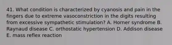 41. What condition is characterized by cyanosis and pain in the fingers due to extreme vasoconstriction in the digits resulting from excessive sympathetic stimulation? A. Horner syndrome B. Raynaud disease C. orthostatic hypertension D. Addison disease E. mass reflex reaction