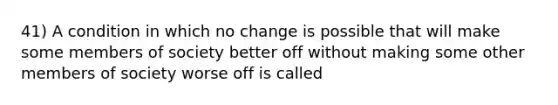 41) A condition in which no change is possible that will make some members of society better off without making some other members of society worse off is called